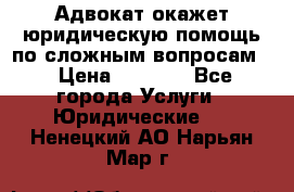 Адвокат окажет юридическую помощь по сложным вопросам  › Цена ­ 1 200 - Все города Услуги » Юридические   . Ненецкий АО,Нарьян-Мар г.